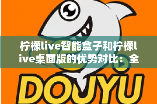 柠檬live智能盒子和柠檬live桌面版的优势对比：全面解析两大版本，帮你找到最合适的观影方案