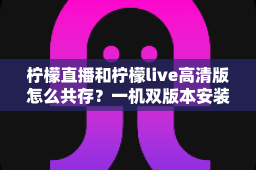 柠檬直播和柠檬live高清版怎么共存?一机双版本安装使用全攻略 柠檬直播和柠檬live高清版怎么共存?一机双版本安装使用全攻略