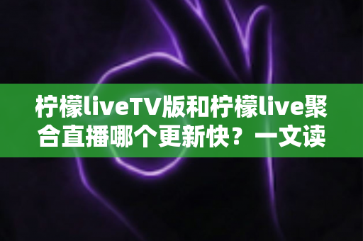 柠檬liveTV版和柠檬live聚合直播哪个更新快？一文读懂两大版本的更新节奏与选择思路
