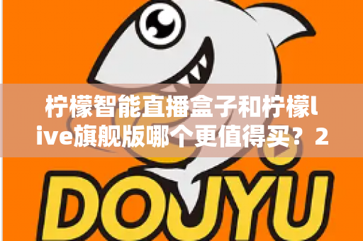 柠檬智能直播盒子和柠檬live旗舰版哪个更值得买？2025年超详细选购指南与真实对比分析