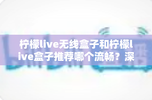 柠檬live无线盒子和柠檬live盒子推荐哪个流畅？深度对比测评与选购指南