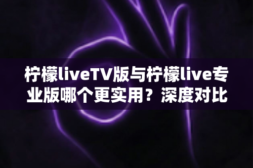 柠檬liveTV版与柠檬live专业版哪个更实用？深度对比测评帮你找到最适合的版本