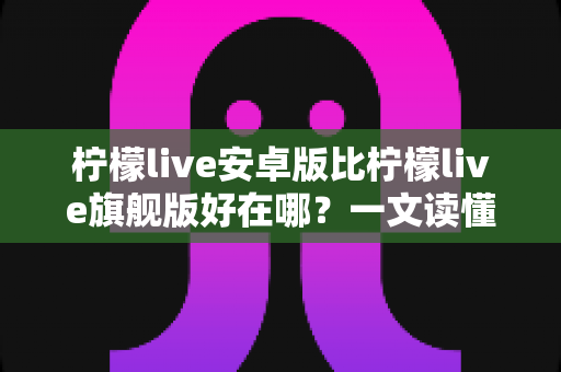 柠檬live安卓版比柠檬live旗舰版好在哪？一文读懂两大版本的差异与选择技巧