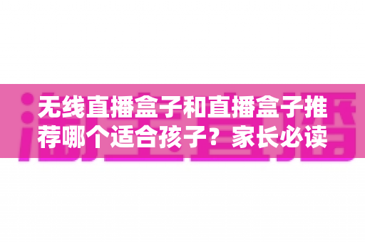 无线直播盒子和直播盒子推荐哪个适合孩子?家长必读的完整选购指南与安全建议 无线直播盒子和直播盒子推荐哪个适合孩子?家长必读的完整选购指南与安全建议
