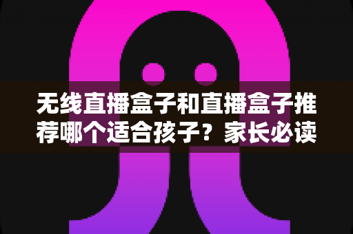 无线直播盒子和直播盒子推荐哪个适合孩子?家长必读的完整选购指南与安全建议 无线直播盒子和直播盒子推荐哪个适合孩子?家长必读的完整选购指南与安全建议