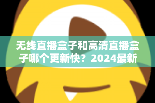 无线直播盒子和高清直播盒子哪个更新快？2024最新深度对比与选购全攻略