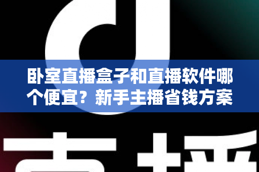 卧室直播盒子和直播软件哪个便宜?新手主播省钱方案全解析 卧室直播盒子和直播软件哪个便宜?新手主播省钱方案全解析