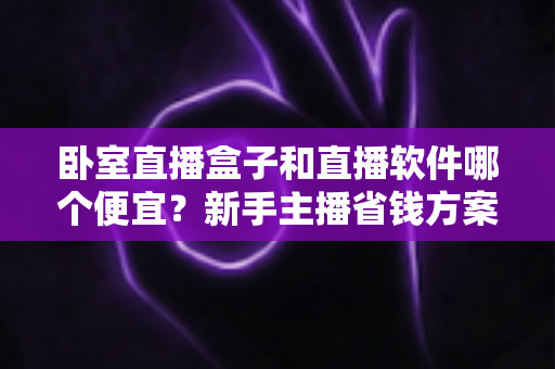 卧室直播盒子和直播软件哪个便宜?新手主播省钱方案全解析 卧室直播盒子和直播软件哪个便宜?新手主播省钱方案全解析