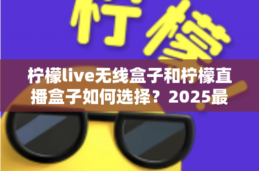 柠檬live无线盒子和柠檬直播盒子如何选择?2025最新选购攻略与避坑指南一次讲清 柠檬live无线盒子和柠檬直播盒子如何选择?2025最新选购攻略与避坑指南一次讲清