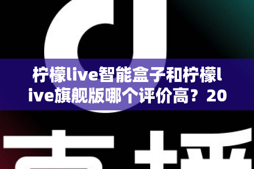 柠檬live智能盒子和柠檬live旗舰版哪个评价高?2024深度对比测评,看完再买不踩坑 柠檬live智能盒子和柠檬live旗舰版哪个评价高?2024深度对比测评,看完再买不踩坑