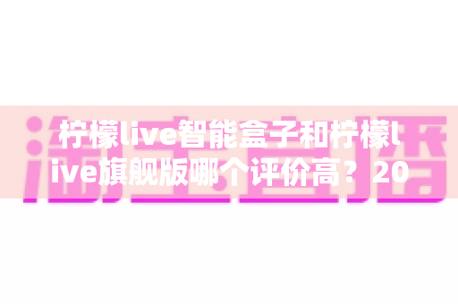 柠檬live智能盒子和柠檬live旗舰版哪个评价高?2024深度对比测评,看完再买不踩坑 柠檬live智能盒子和柠檬live旗舰版哪个评价高?2024深度对比测评,看完再买不踩坑
