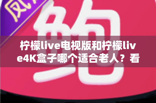 柠檬live电视版和柠檬live4K盒子哪个适合老人？看完全文不再纠结