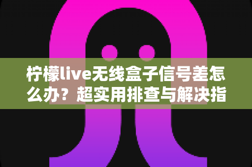 柠檬live无线盒子信号差怎么办？超实用排查与解决指南，让你观影不掉线
