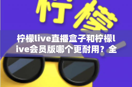 柠檬live直播盒子和柠檬live会员版哪个更耐用？全面对比解析与选购指南