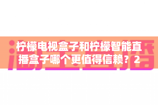 柠檬电视盒子和柠檬智能直播盒子哪个更值得信赖？2025年深度对比评测与选购指南