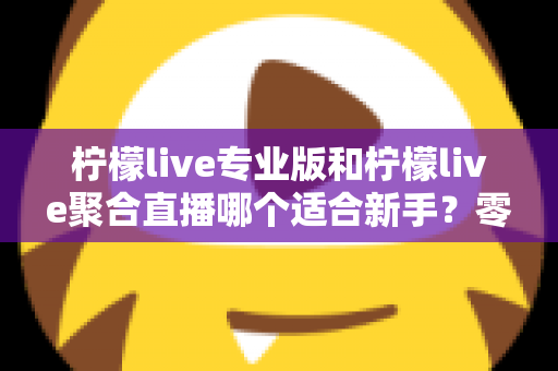 柠檬live专业版和柠檬live聚合直播哪个适合新手？零基础主播的入门选择全指南