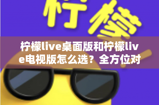 柠檬live桌面版和柠檬live电视版怎么选？全方位对比分析帮你找到最适合的版本