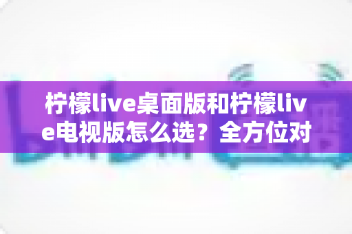 柠檬live桌面版和柠檬live电视版怎么选？全方位对比分析帮你找到最适合的版本