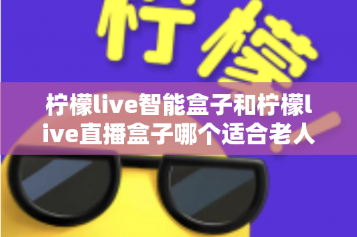 柠檬live智能盒子和柠檬live直播盒子哪个适合老人？一篇讲透的选购对比指南