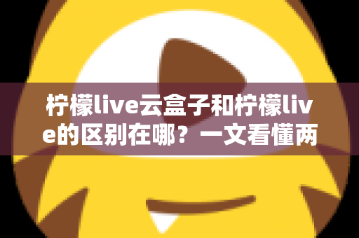 柠檬live云盒子和柠檬live的区别在哪？一文看懂两大产品核心差异与选购指南