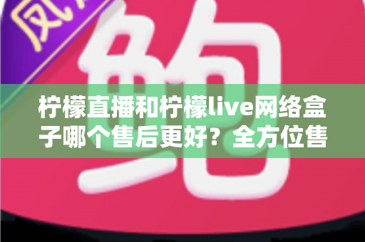 柠檬直播和柠檬live网络盒子哪个售后更好？全方位售后服务深度对比指南