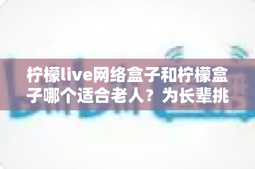 柠檬live网络盒子和柠檬盒子哪个适合老人？为长辈挑选电视盒子的保姆级选购指南
