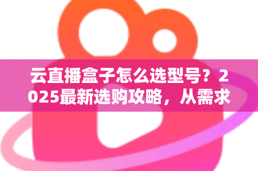 云直播盒子怎么选型号？2025最新选购攻略，从需求到配置一次讲透