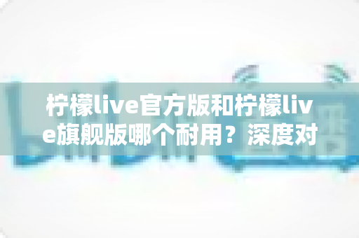 柠檬live官方版和柠檬live旗舰版哪个耐用?深度对比解析与实用选购全指南 柠檬live官方版和柠檬live旗舰版哪个耐用?深度对比解析与实用选购全指南