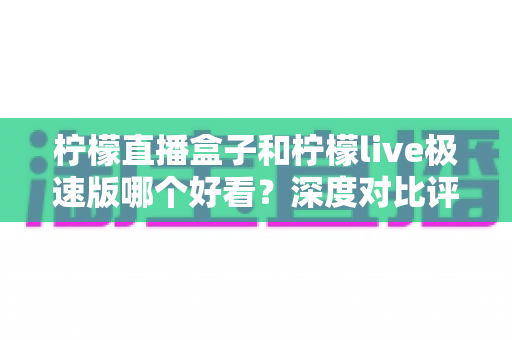 柠檬直播盒子和柠檬live极速版哪个好看？深度对比评测，帮你找到最适合自己的直播利器