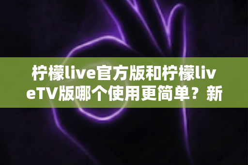 柠檬live官方版和柠檬liveTV版哪个使用更简单？新手必看的全面对比指南