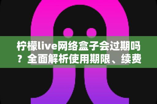 柠檬live网络盒子会过期吗？全面解析使用期限、续费方法与常见问题指南