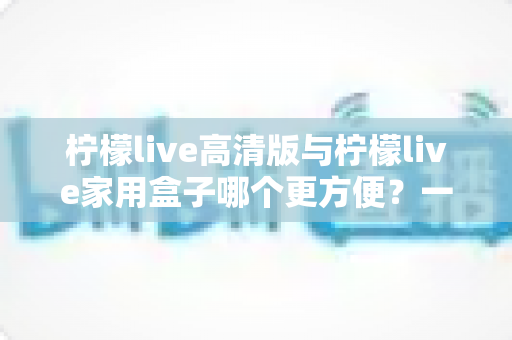 柠檬live高清版与柠檬live家用盒子哪个更方便?一站式深度对比与选购指南 柠檬live高清版与柠檬live家用盒子哪个更方便?一站式深度对比与选购指南