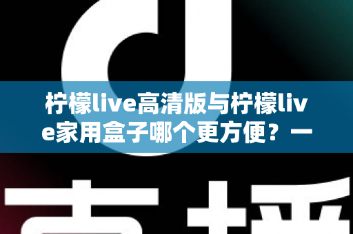 柠檬live高清版与柠檬live家用盒子哪个更方便?一站式深度对比与选购指南 柠檬live高清版与柠檬live家用盒子哪个更方便?一站式深度对比与选购指南