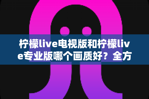 柠檬live电视版和柠檬live专业版哪个画质好？全方位对比评测帮你选出最佳观看版本