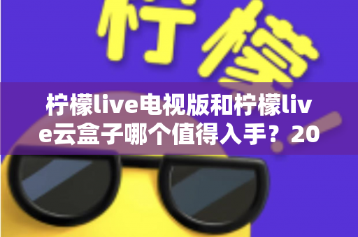 柠檬live电视版和柠檬live云盒子哪个值得入手？2025最新选购指南与深度对比分析