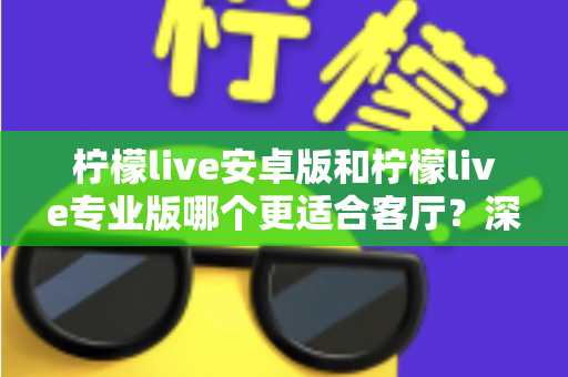 柠檬live安卓版和柠檬live专业版哪个更适合客厅？深度解析助你选出最佳大屏伴侣