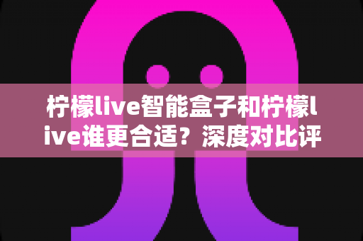 柠檬live智能盒子和柠檬live谁更合适？深度对比评测帮你找到最佳观影方案