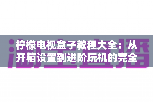 柠檬电视盒子教程大全:从开箱设置到进阶玩机的完全指南 柠檬电视盒子教程大全:从开箱设置到进阶玩机的完全指南
