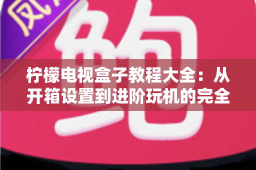 柠檬电视盒子教程大全:从开箱设置到进阶玩机的完全指南 柠檬电视盒子教程大全:从开箱设置到进阶玩机的完全指南