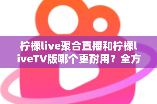 柠檬live聚合直播和柠檬liveTV版哪个更耐用?全方位深度对比解析与使用建议 柠檬live聚合直播和柠檬liveTV版哪个更耐用?全方位深度对比解析与使用建议