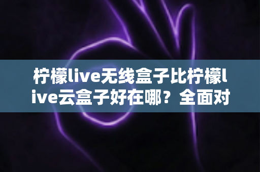 柠檬live无线盒子比柠檬live云盒子好在哪?全面对比解析助你轻松选购 柠檬live无线盒子比柠檬live云盒子好在哪?全面对比解析助你轻松选购