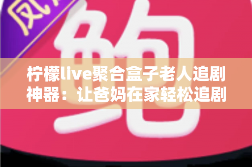 柠檬live聚合盒子老人追剧神器:让爸妈在家轻松追剧的贴心之选 柠檬live聚合盒子老人追剧神器:让爸妈在家轻松追剧的贴心之选