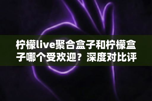 柠檬live聚合盒子和柠檬盒子哪个受欢迎?深度对比评测与选购指南 柠檬live聚合盒子和柠檬盒子哪个受欢迎?深度对比评测与选购指南