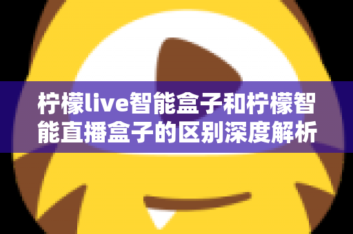 柠檬live智能盒子和柠檬智能直播盒子的区别深度解析:选购前必看的全面对比指南 柠檬live智能盒子和柠檬智能直播盒子的区别深度解析:选购前必看的全面对比指南