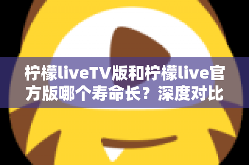 柠檬liveTV版和柠檬live官方版哪个寿命长?深度对比解析与实用选择指南 柠檬liveTV版和柠檬live官方版哪个寿命长?深度对比解析与实用选择指南