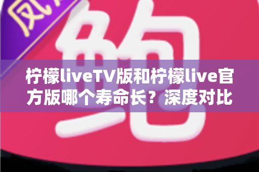柠檬liveTV版和柠檬live官方版哪个寿命长?深度对比解析与实用选择指南 柠檬liveTV版和柠檬live官方版哪个寿命长?深度对比解析与实用选择指南