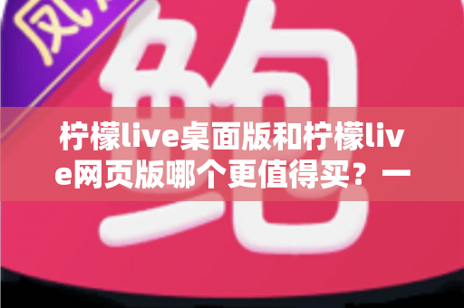 柠檬live桌面版和柠檬live网页版哪个更值得买？一篇讲透选购逻辑的深度对比指南