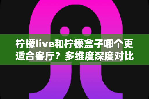 柠檬live和柠檬盒子哪个更适合客厅？多维度深度对比助你打造理想家庭观影中心