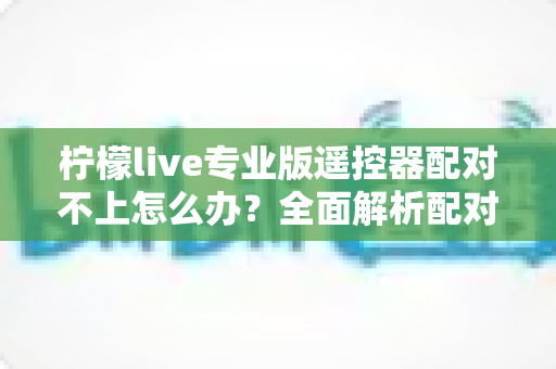 柠檬live专业版遥控器配对不上怎么办?全面解析配对失败原因与高效解决方法 柠檬live专业版遥控器配对不上怎么办?全面解析配对失败原因与高效解决方法