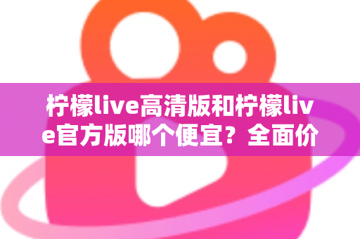 柠檬live高清版和柠檬live官方版哪个便宜?全面价格对比与选购指南 柠檬live高清版和柠檬live官方版哪个便宜?全面价格对比与选购指南